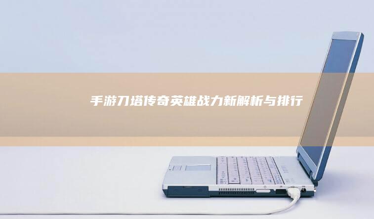 手游刀塔传奇：英雄战力新解析与排行