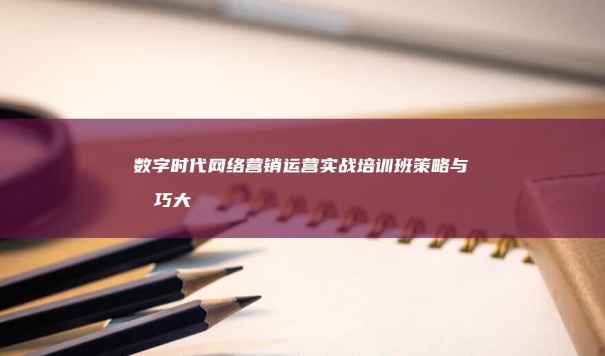 数字时代网络营销运营实战培训班：策略与技巧大揭秘